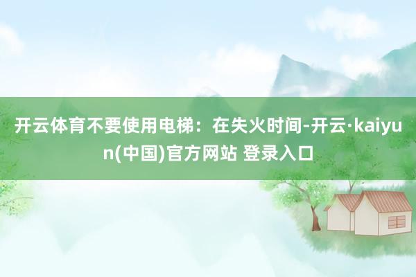 开云体育不要使用电梯：在失火时间-开云·kaiyun(中国)官方网站 登录入口