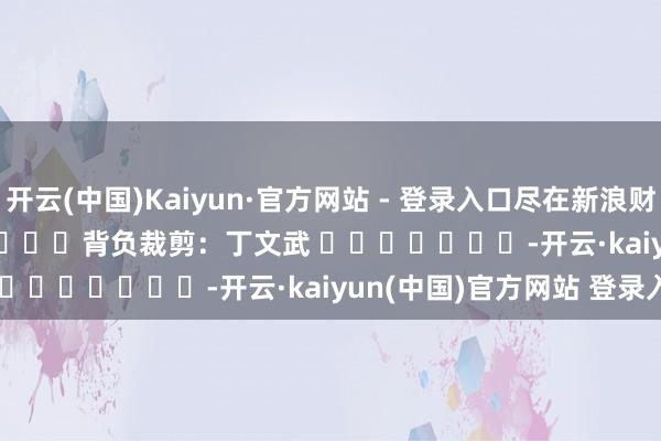 开云(中国)Kaiyun·官方网站 - 登录入口尽在新浪财经APP            						背负裁剪：丁文武 							-开云·kaiyun(中国)官方网站 登录入口