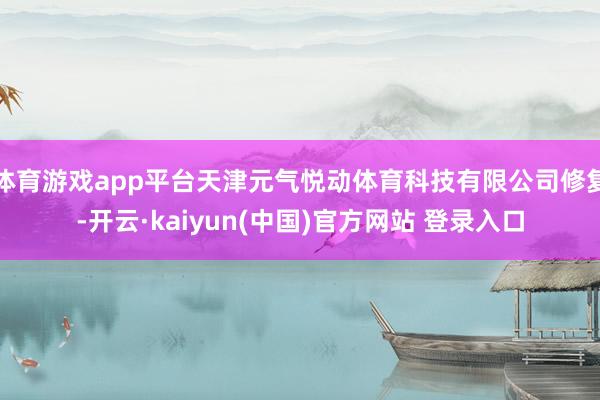 体育游戏app平台天津元气悦动体育科技有限公司修复-开云·kaiyun(中国)官方网站 登录入口