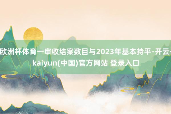欧洲杯体育一审收结案数目与2023年基本持平-开云·kaiyun(中国)官方网站 登录入口