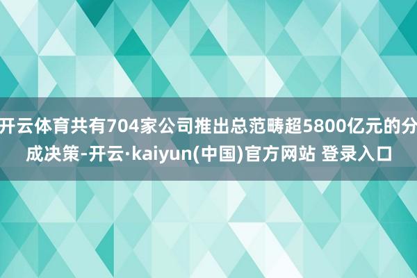 开云体育共有704家公司推出总范畴超5800亿元的分成决策-开云·kaiyun(中国)官方网站 登录入口