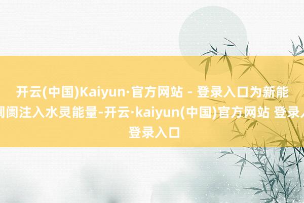 开云(中国)Kaiyun·官方网站 - 登录入口为新能源阛阓注入水灵能量-开云·kaiyun(中国)官方网站 登录入口