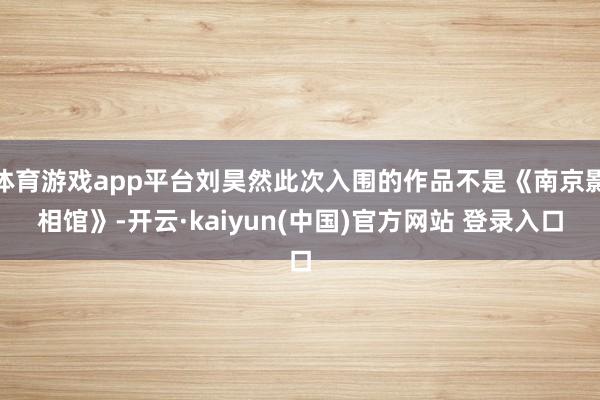 体育游戏app平台刘昊然此次入围的作品不是《南京影相馆》-开云·kaiyun(中国)官方网站 登录入口