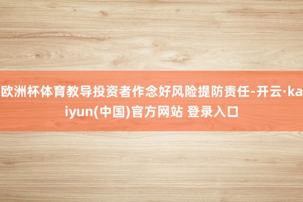 欧洲杯体育教导投资者作念好风险提防责任-开云·kaiyun(中国)官方网站 登录入口