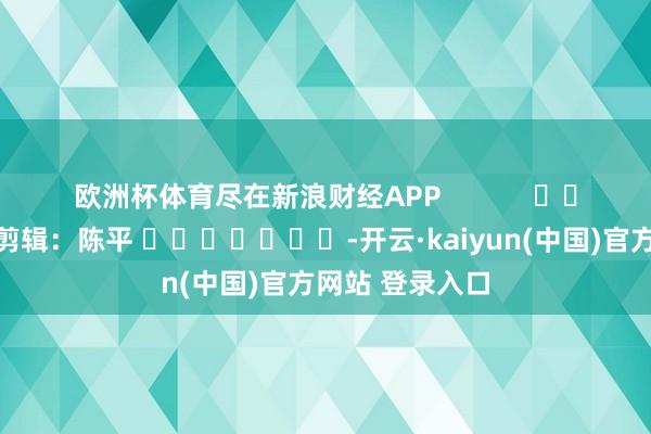 欧洲杯体育尽在新浪财经APP            						包袱剪辑：陈平 							-开云·kaiyun(中国)官方网站 登录入口