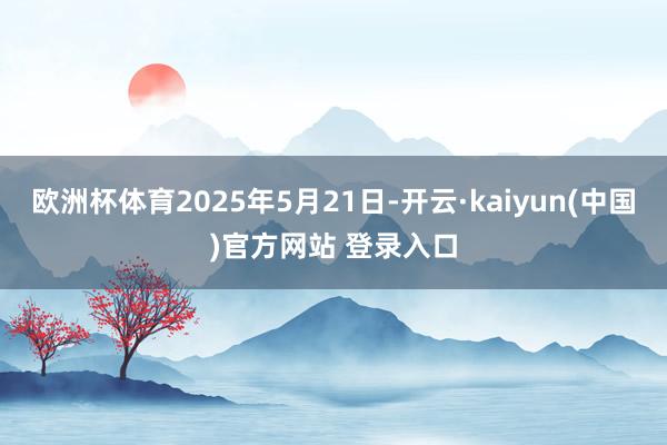 欧洲杯体育2025年5月21日-开云·kaiyun(中国)官方网站 登录入口