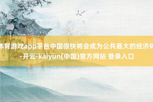 体育游戏app平台中国很快将会成为公共最大的经济体-开云·kaiyun(中国)官方网站 登录入口