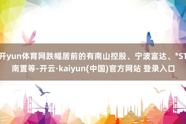 开yun体育网跌幅居前的有南山控股、宁波富达、*ST南置等-开云·kaiyun(中国)官方网站 登录入口