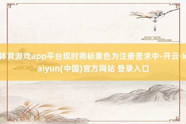 体育游戏app平台现时商标景色为注册苦求中-开云·kaiyun(中国)官方网站 登录入口