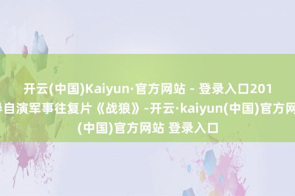 开云(中国)Kaiyun·官方网站 - 登录入口2015年自编自导自演军事往复片《战狼》-开云·kaiyun(中国)官方网站 登录入口