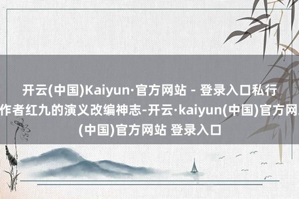 开云(中国)Kaiyun·官方网站 - 登录入口私行推掉了闻名作者红九的演义改编神志-开云·kaiyun(中国)官方网站 登录入口