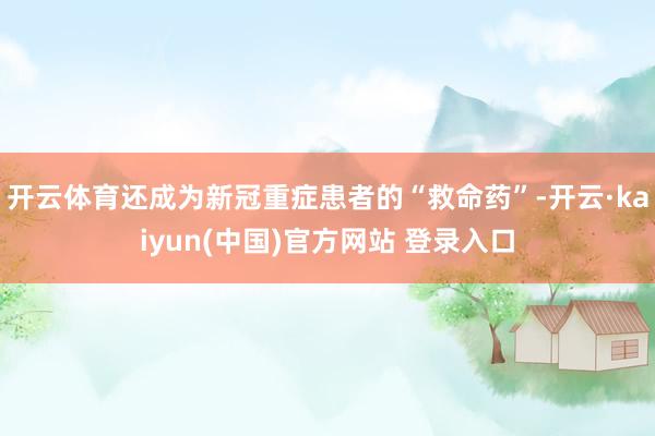 开云体育还成为新冠重症患者的“救命药”-开云·kaiyun(中国)官方网站 登录入口