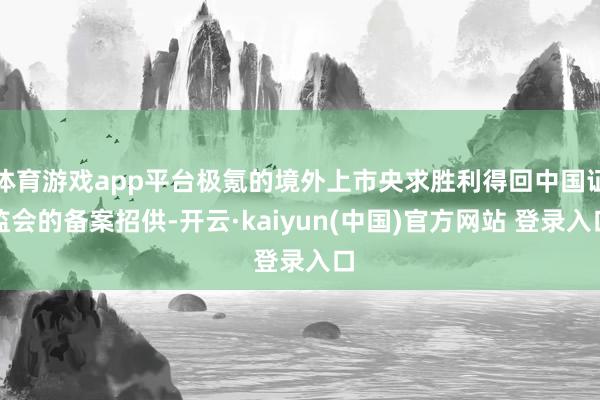 体育游戏app平台极氪的境外上市央求胜利得回中国证监会的备案招供-开云·kaiyun(中国)官方网站 登录入口