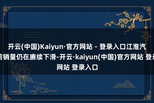 开云(中国)Kaiyun·官方网站 - 登录入口江淮汽车面前销量仍在赓续下滑-开云·kaiyun(中国)官方网站 登录入口