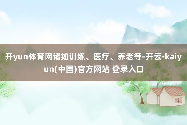 开yun体育网诸如训练、医疗、养老等-开云·kaiyun(中国)官方网站 登录入口