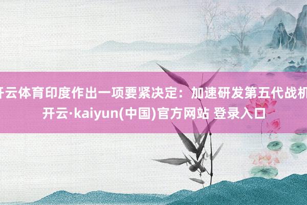 开云体育印度作出一项要紧决定：加速研发第五代战机-开云·kaiyun(中国)官方网站 登录入口