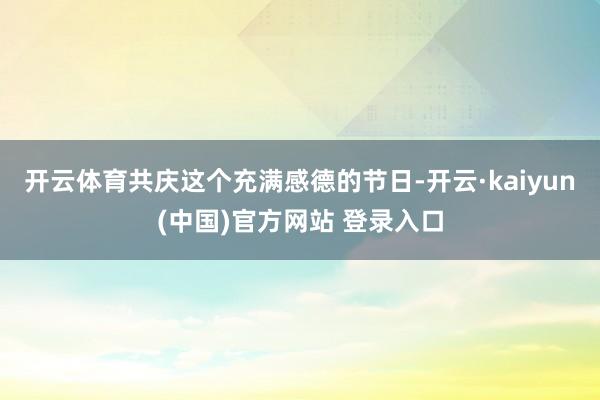 开云体育共庆这个充满感德的节日-开云·kaiyun(中国)官方网站 登录入口
