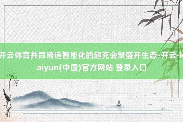 开云体育共同缔造智能化的超充会聚盛开生态-开云·kaiyun(中国)官方网站 登录入口