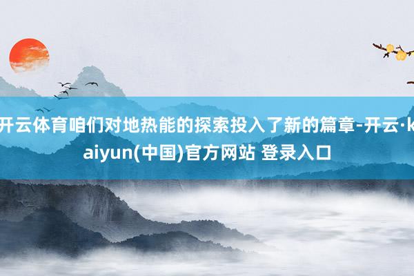 开云体育咱们对地热能的探索投入了新的篇章-开云·kaiyun(中国)官方网站 登录入口