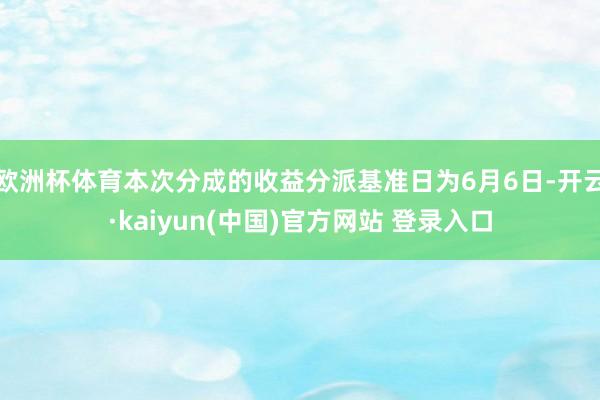 欧洲杯体育本次分成的收益分派基准日为6月6日-开云·kaiyun(中国)官方网站 登录入口