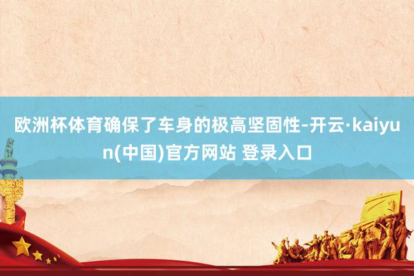 欧洲杯体育确保了车身的极高坚固性-开云·kaiyun(中国)官方网站 登录入口