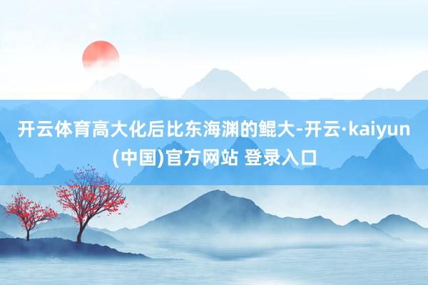 开云体育高大化后比东海渊的鲲大-开云·kaiyun(中国)官方网站 登录入口