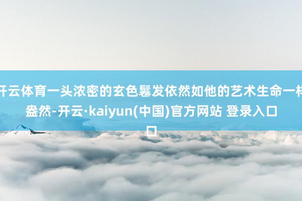 开云体育一头浓密的玄色鬈发依然如他的艺术生命一样盎然-开云·kaiyun(中国)官方网站 登录入口