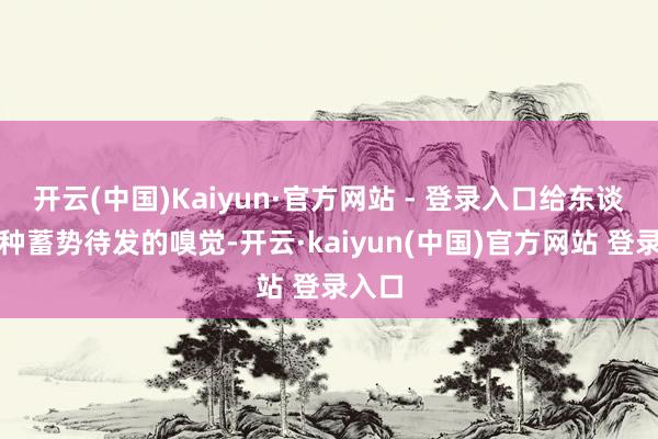 开云(中国)Kaiyun·官方网站 - 登录入口给东谈主一种蓄势待发的嗅觉-开云·kaiyun(中国)官方网站 登录入口