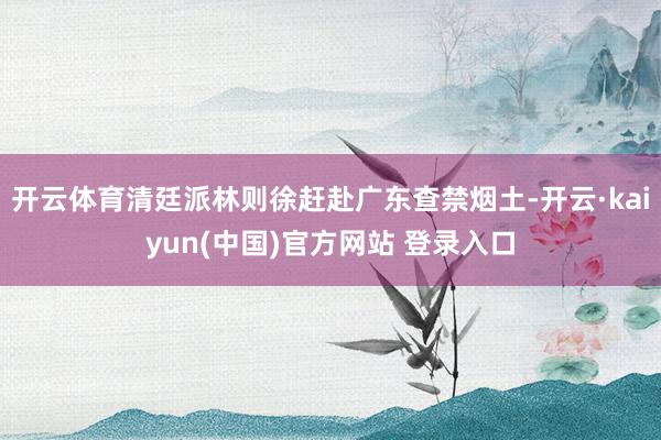 开云体育清廷派林则徐赶赴广东查禁烟土-开云·kaiyun(中国)官方网站 登录入口