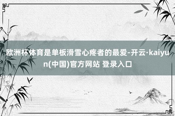 欧洲杯体育是单板滑雪心疼者的最爱-开云·kaiyun(中国)官方网站 登录入口
