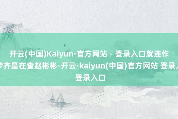 开云(中国)Kaiyun·官方网站 - 登录入口就连作念梦齐是在查赵彬彬-开云·kaiyun(中国)官方网站 登录入口