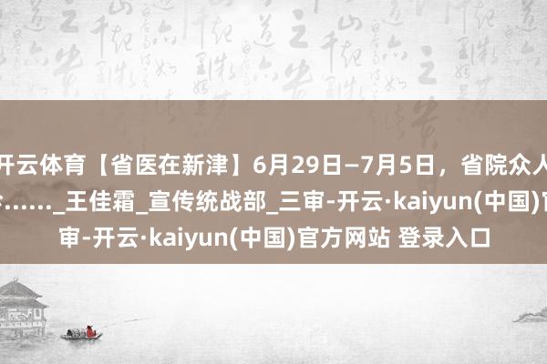 开云体育【省医在新津】6月29日—7月5日，省院众人有这些在新津坐诊......_王佳霜_宣传统战部_三审-开云·kaiyun(中国)官方网站 登录入口