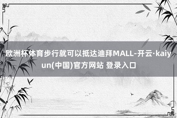 欧洲杯体育步行就可以抵达迪拜MALL-开云·kaiyun(中国)官方网站 登录入口