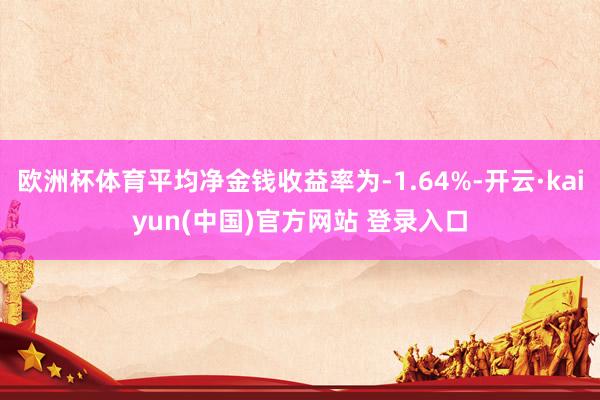 欧洲杯体育平均净金钱收益率为-1.64%-开云·kaiyun(中国)官方网站 登录入口