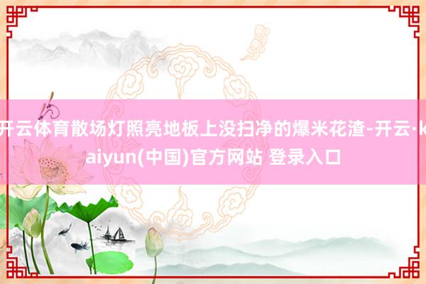 开云体育散场灯照亮地板上没扫净的爆米花渣-开云·kaiyun(中国)官方网站 登录入口