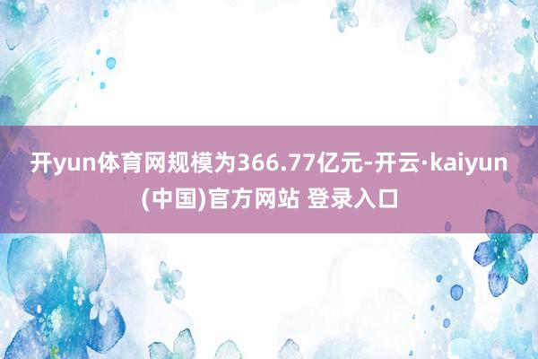 开yun体育网规模为366.77亿元-开云·kaiyun(中国)官方网站 登录入口
