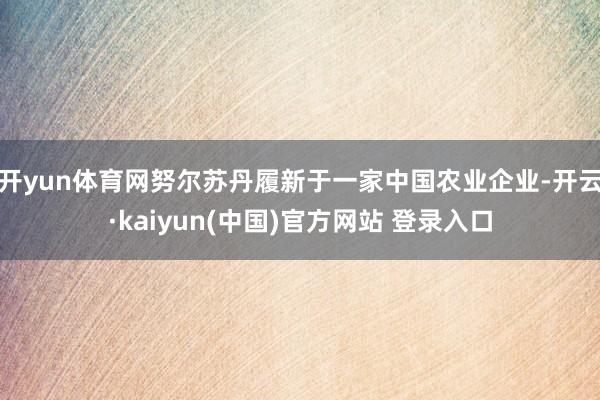 开yun体育网　　努尔苏丹履新于一家中国农业企业-开云·kaiyun(中国)官方网站 登录入口