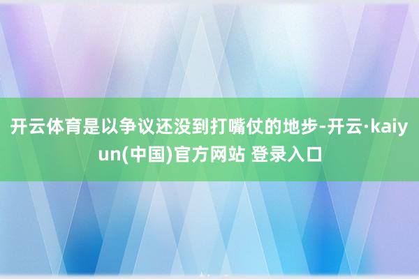开云体育是以争议还没到打嘴仗的地步-开云·kaiyun(中国)官方网站 登录入口