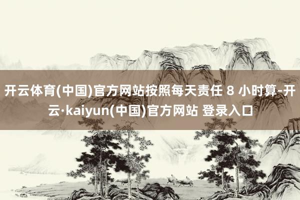开云体育(中国)官方网站按照每天责任 8 小时算-开云·kaiyun(中国)官方网站 登录入口
