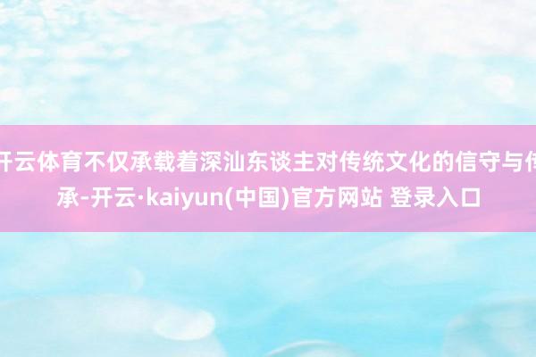 开云体育不仅承载着深汕东谈主对传统文化的信守与传承-开云·kaiyun(中国)官方网站 登录入口