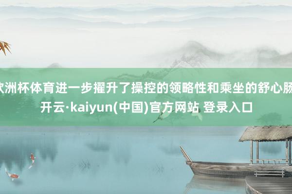 欧洲杯体育进一步擢升了操控的领略性和乘坐的舒心肠-开云·kaiyun(中国)官方网站 登录入口