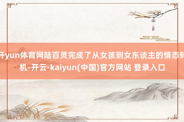 开yun体育网陆百灵完成了从女孩到女东谈主的情态转机-开云·kaiyun(中国)官方网站 登录入口