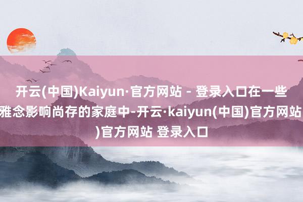 开云(中国)Kaiyun·官方网站 - 登录入口在一些老一辈不雅念影响尚存的家庭中-开云·kaiyun(中国)官方网站 登录入口