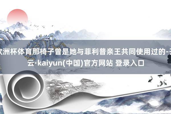 欧洲杯体育那椅子曾是她与菲利普亲王共同使用过的-开云·kaiyun(中国)官方网站 登录入口