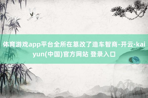 体育游戏app平台全所在篡改了造车智商-开云·kaiyun(中国)官方网站 登录入口