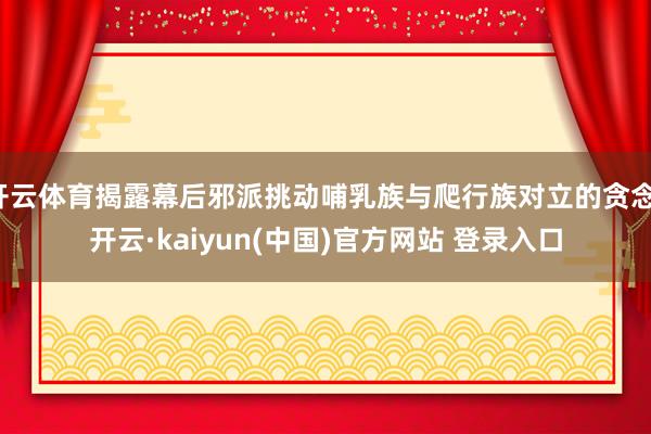 开云体育揭露幕后邪派挑动哺乳族与爬行族对立的贪念-开云·kaiyun(中国)官方网站 登录入口