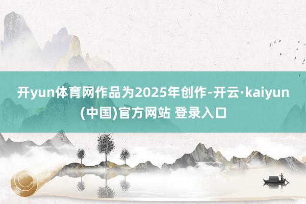 开yun体育网作品为2025年创作-开云·kaiyun(中国)官方网站 登录入口