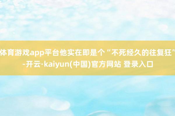 体育游戏app平台他实在即是个“不死经久的往复狂”-开云·kaiyun(中国)官方网站 登录入口