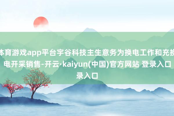 体育游戏app平台宇谷科技主生意务为换电工作和充换电开采销售-开云·kaiyun(中国)官方网站 登录入口