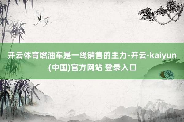 开云体育燃油车是一线销售的主力-开云·kaiyun(中国)官方网站 登录入口